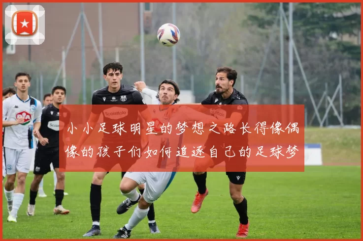 小小足球明星的梦想之路长得像偶像的孩子们如何追逐自己的足球梦