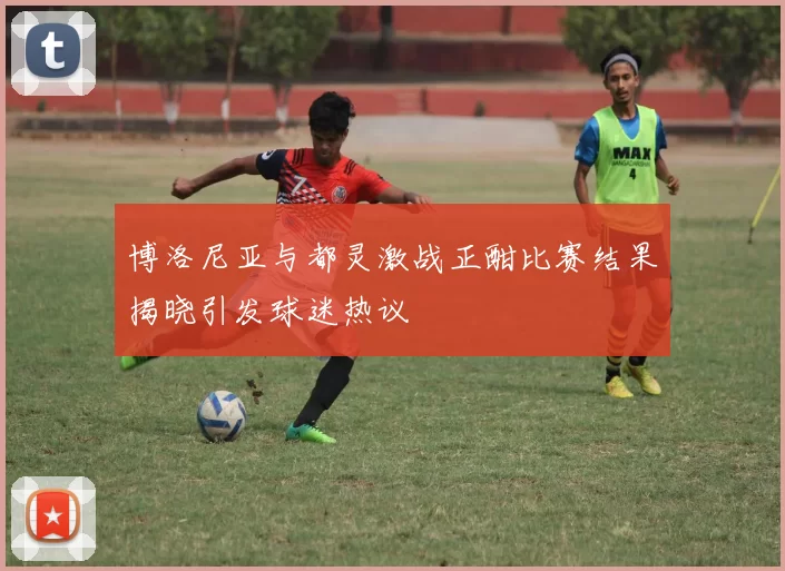 博洛尼亚与都灵激战正酣比赛结果揭晓引发球迷热议