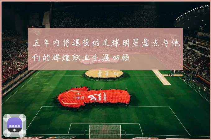 五年内将退役的足球明星盘点与他们的辉煌职业生涯回顾