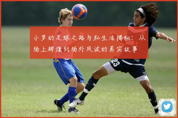 小罗的足球之路与私生活揭秘：从场上辉煌到场外风波的真实故事