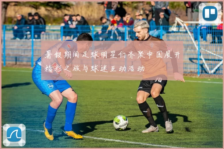 暑假期间足球明星们齐聚中国展开精彩之旅与球迷互动活动