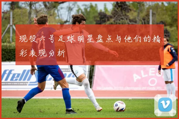 现役六号足球明星盘点与他们的精彩表现分析