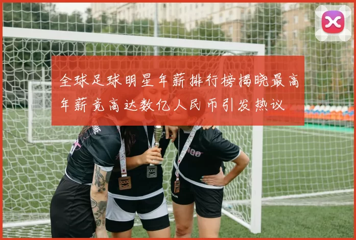 全球足球明星年薪排行榜揭晓最高年薪竟高达数亿人民币引发热议