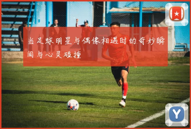 当足球明星与偶像相遇时的奇妙瞬间与心灵碰撞