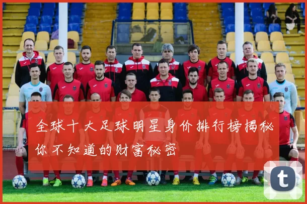 全球十大足球明星身价排行榜揭秘你不知道的财富秘密