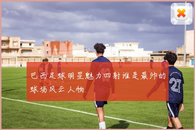 巴西足球明星魅力四射谁是最帅的球场风云人物