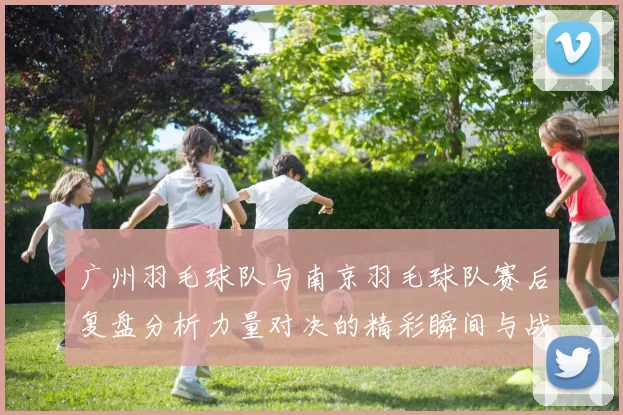 广州羽毛球队与南京羽毛球队赛后复盘分析力量对决的精彩瞬间与战术策略