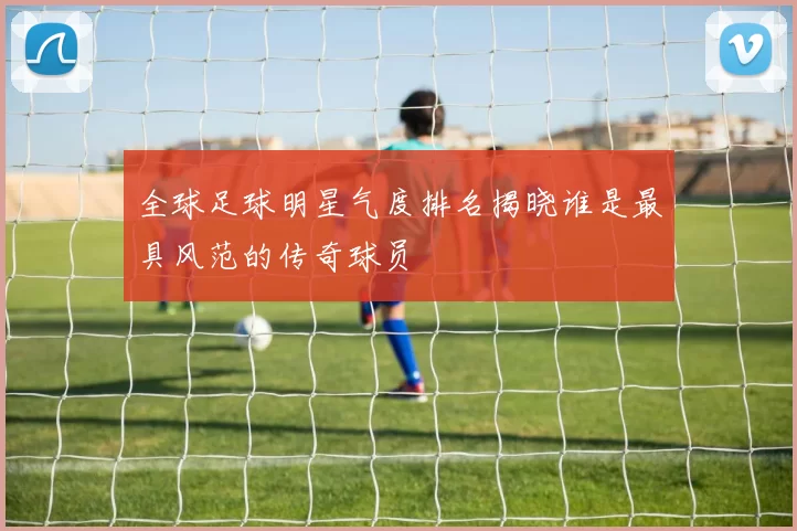 全球足球明星气度排名揭晓谁是最具风范的传奇球员