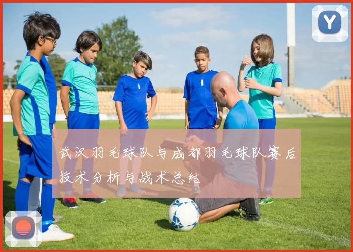 武汉羽毛球队与成都羽毛球队赛后技术分析与战术总结