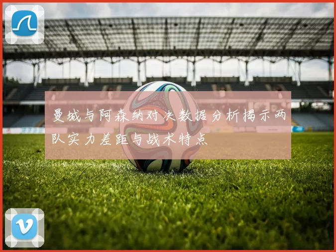 曼城与阿森纳对决数据分析揭示两队实力差距与战术特点
