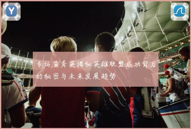 专访黄秀英揭秘英雄联盟成功背后的秘密与未来发展趋势