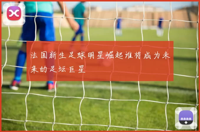 法国新生足球明星崛起谁将成为未来的足坛巨星