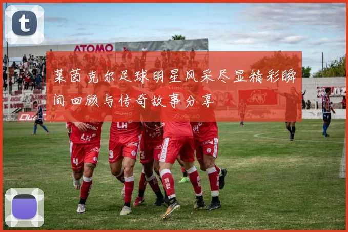 莱茵克尔足球明星风采尽显精彩瞬间回顾与传奇故事分享