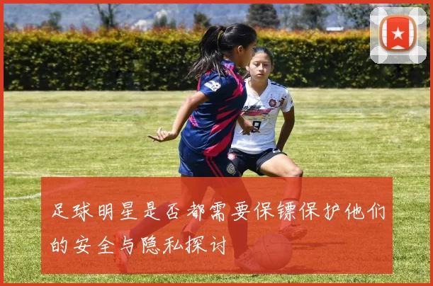 足球明星是否都需要保镖保护他们的安全与隐私探讨