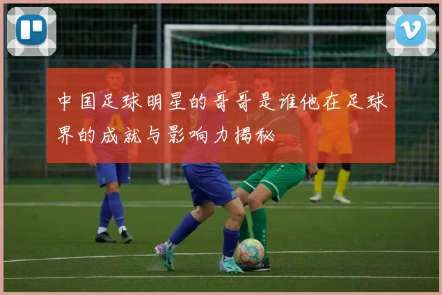 中国足球明星的哥哥是谁他在足球界的成就与影响力揭秘