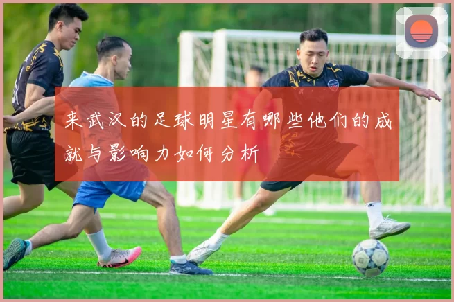 来武汉的足球明星有哪些他们的成就与影响力如何分析