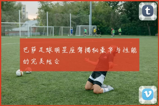 巴萨足球明星座驾揭秘豪华与性能的完美结合