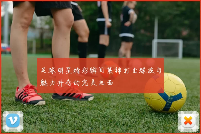足球明星精彩瞬间集锦打击球技与魅力并存的完美画面