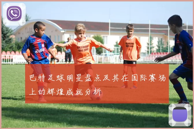 巴特足球明星盘点及其在国际赛场上的辉煌成就分析