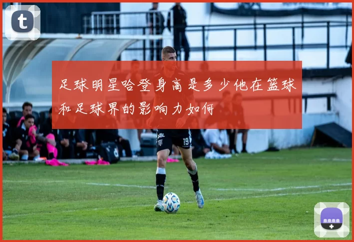 足球明星哈登身高是多少他在篮球和足球界的影响力如何