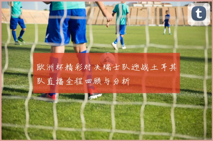 欧洲杯精彩对决瑞士队迎战土耳其队直播全程回顾与分析