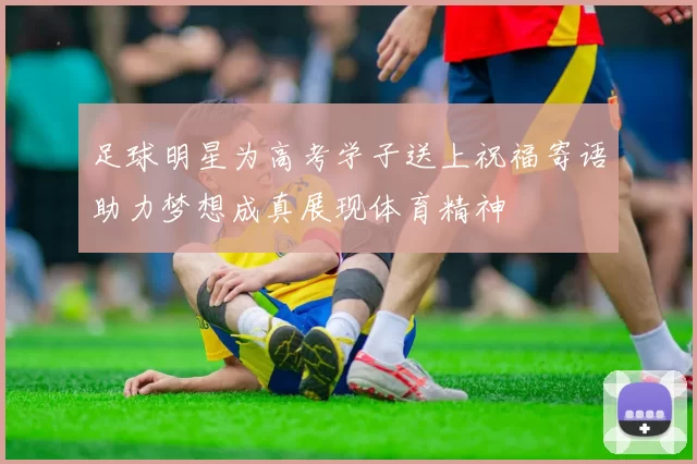 足球明星为高考学子送上祝福寄语助力梦想成真展现体育精神