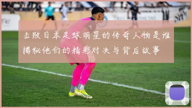 击败日本足球明星的传奇人物是谁揭秘他们的精彩对决与背后故事