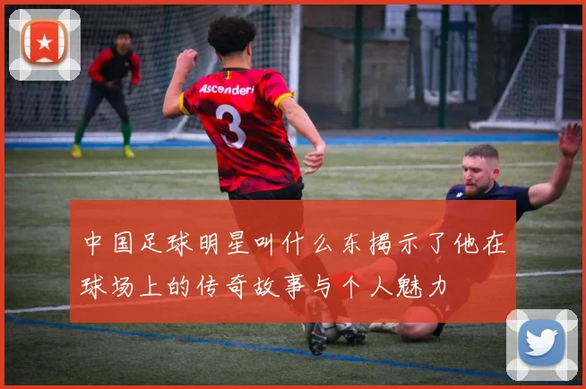 中国足球明星叫什么东揭示了他在球场上的传奇故事与个人魅力