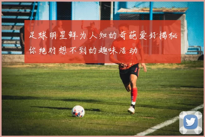 足球明星鲜为人知的奇葩爱好揭秘你绝对想不到的趣味活动