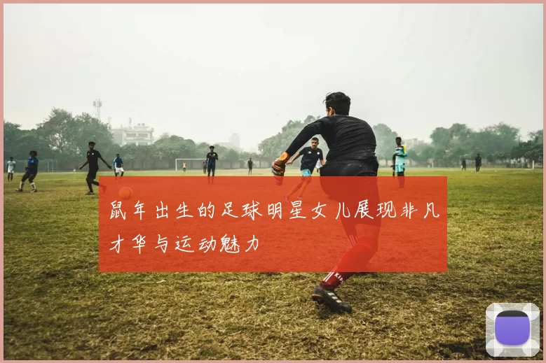 鼠年出生的足球明星女儿展现非凡才华与运动魅力