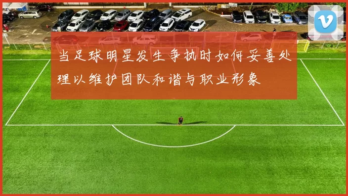 当足球明星发生争执时如何妥善处理以维护团队和谐与职业形象