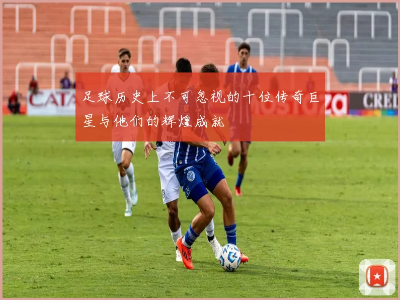足球历史上不可忽视的十位传奇巨星与他们的辉煌成就