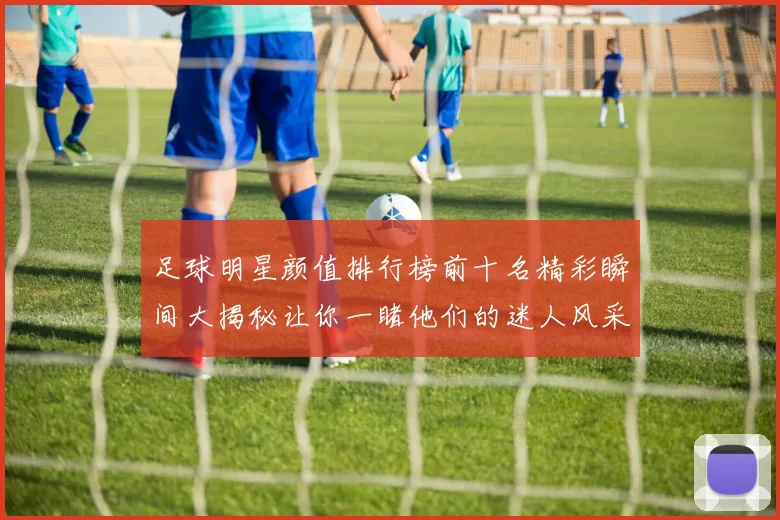 足球明星颜值排行榜前十名精彩瞬间大揭秘让你一睹他们的迷人风采