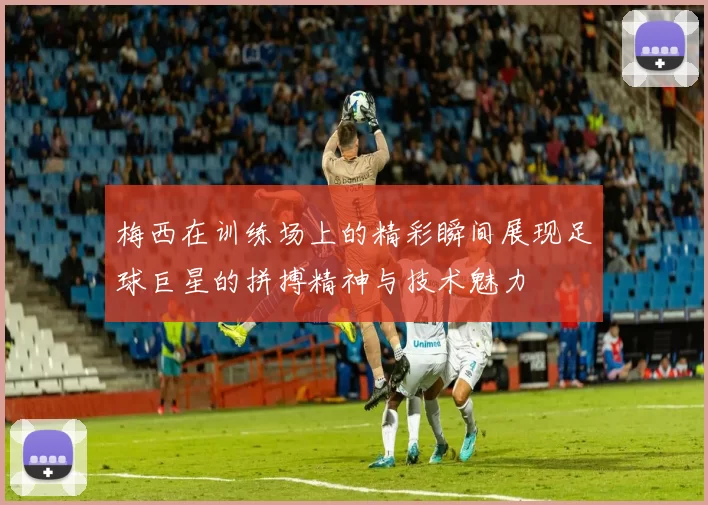 梅西在训练场上的精彩瞬间展现足球巨星的拼搏精神与技术魅力
