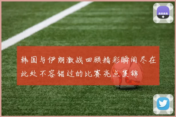 韩国与伊朗激战回顾精彩瞬间尽在此处不容错过的比赛亮点集锦