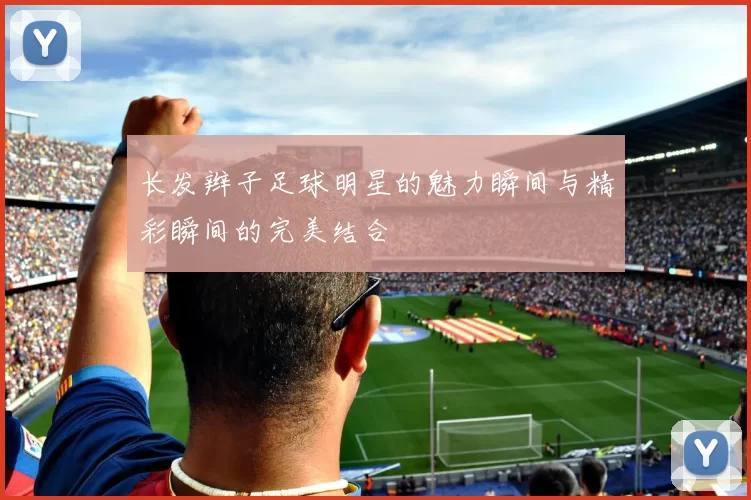 长发辫子足球明星的魅力瞬间与精彩瞬间的完美结合