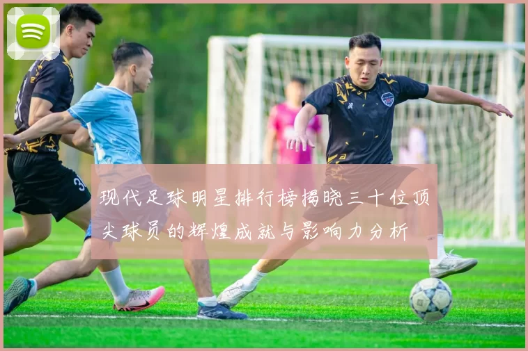 现代足球明星排行榜揭晓三十位顶尖球员的辉煌成就与影响力分析