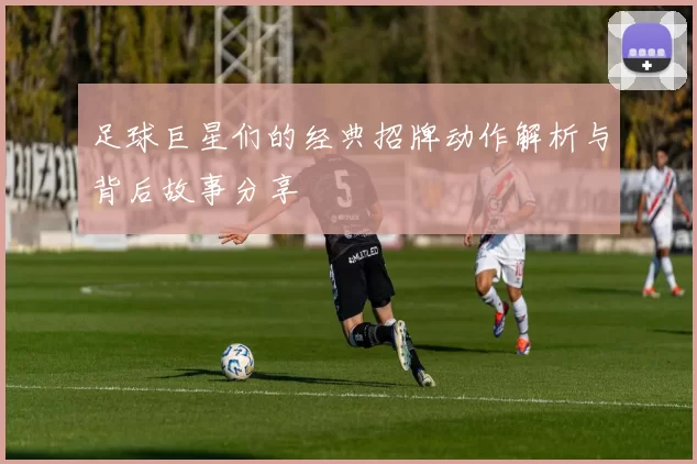 足球巨星们的经典招牌动作解析与背后故事分享