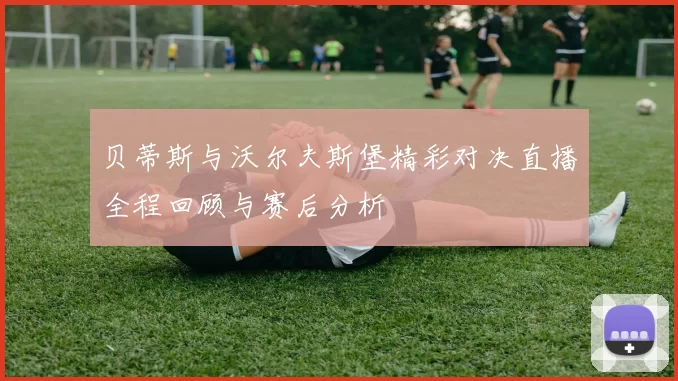 贝蒂斯与沃尔夫斯堡精彩对决直播全程回顾与赛后分析