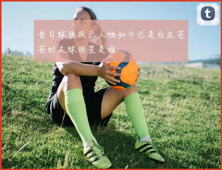 昔日球场风云人物如今已是白发苍苍的足球明星是谁