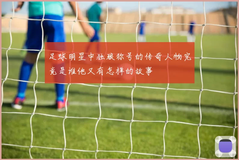 足球明星中独狼称号的传奇人物究竟是谁他又有怎样的故事