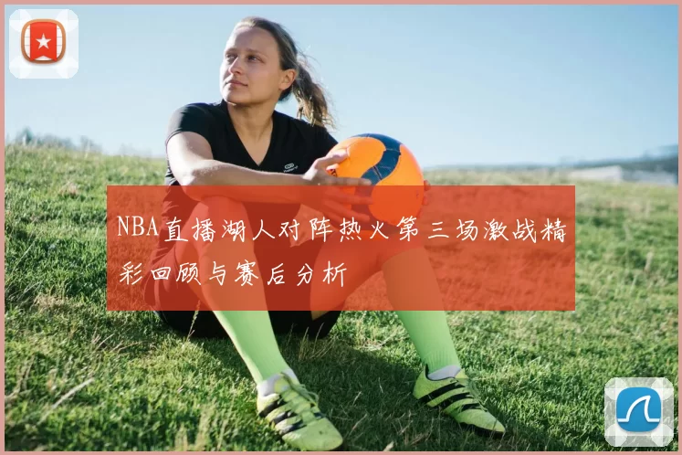 NBA直播湖人对阵热火第三场激战精彩回顾与赛后分析