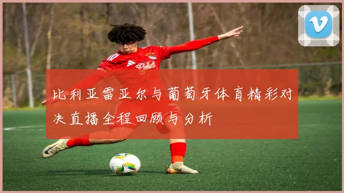 比利亚雷亚尔与葡萄牙体育精彩对决直播全程回顾与分析