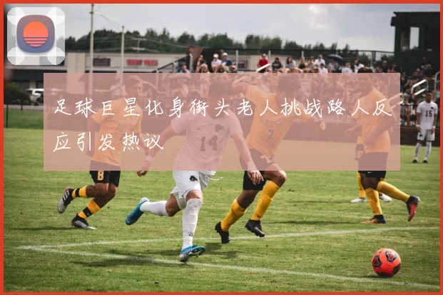 足球巨星化身街头老人挑战路人反应引发热议