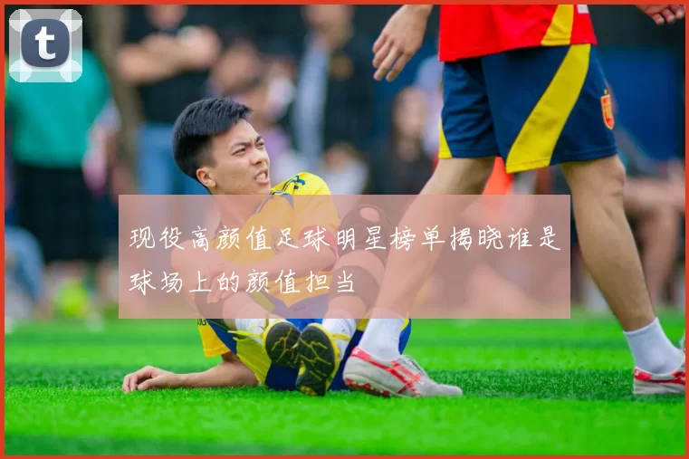 现役高颜值足球明星榜单揭晓谁是球场上的颜值担当