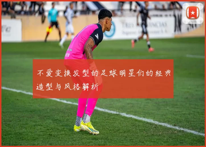 不爱变换发型的足球明星们的经典造型与风格解析
