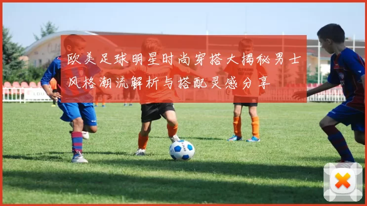 欧美足球明星时尚穿搭大揭秘男士风格潮流解析与搭配灵感分享