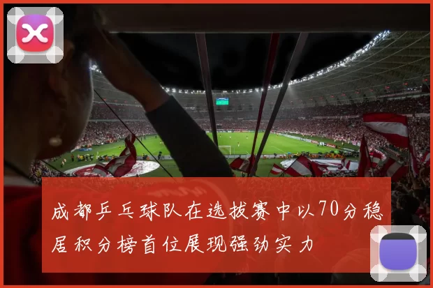 成都乒乓球队在选拔赛中以70分稳居积分榜首位展现强劲实力
