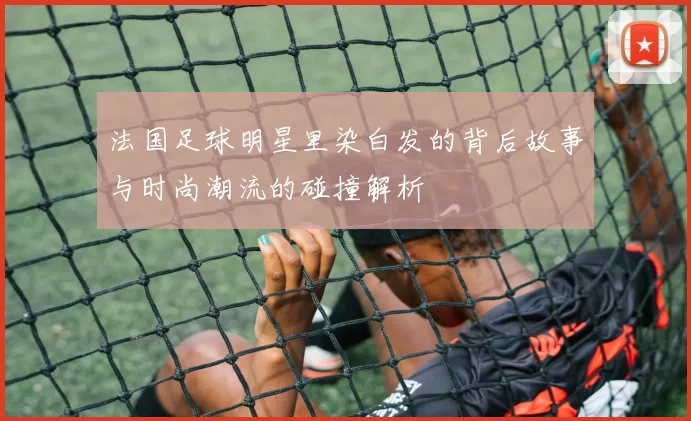 法国足球明星里染白发的背后故事与时尚潮流的碰撞解析