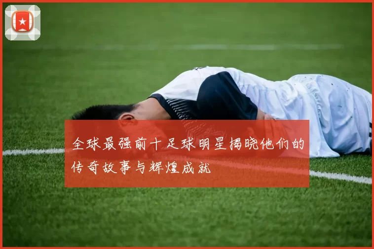 全球最强前十足球明星揭晓他们的传奇故事与辉煌成就